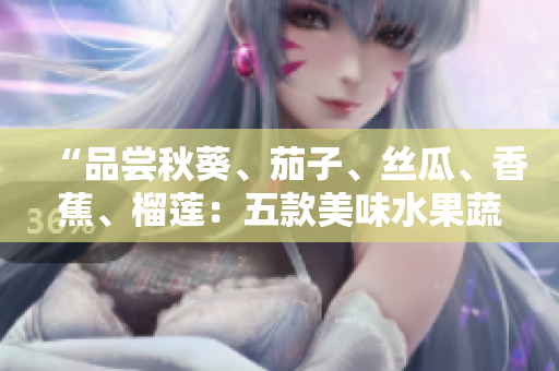 “品尝秋葵、茄子、丝瓜、香蕉、榴莲：五款美味水果蔬菜引领健康生活之旅”