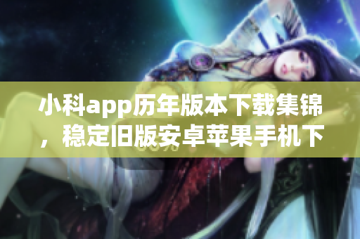 小科app历年版本下载集锦，稳定旧版安卓苹果手机下载合集