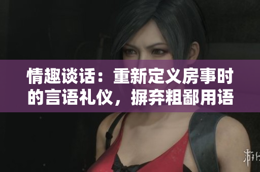 情趣谈话：重新定义房事时的言语礼仪，摒弃粗鄙用语，探讨亲密交流的艺术