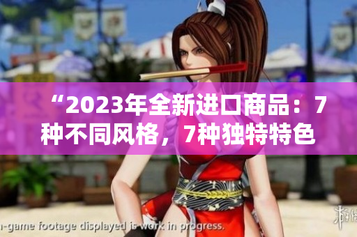 “2023年全新进口商品：7种不同风格，7种独特特色，为你打造7倍惊喜！”