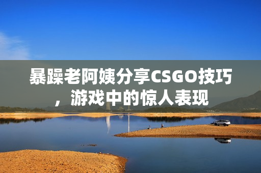 暴躁老阿姨分享CSGO技巧，游戏中的惊人表现