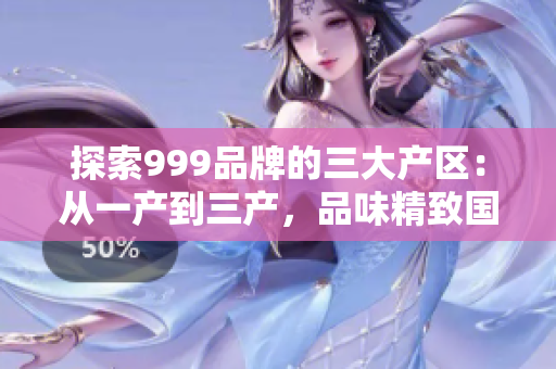 探索999品牌的三大产区：从一产到三产，品味精致国品的不同风情