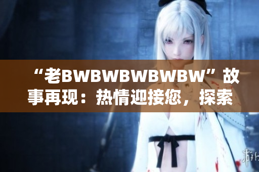 “老BWBWBWBWBW”故事再现：热情迎接您，探索其背后的传奇！