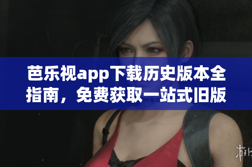 芭乐视app下载历史版本全指南，免费获取一站式旧版本资源