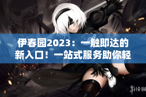 伊春园2023：一触即达的新入口！一站式服务助你轻松到达目的地