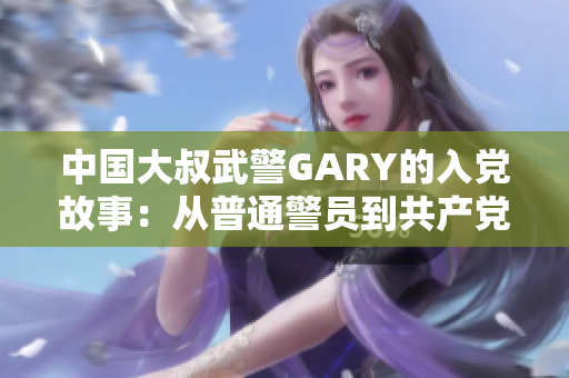 中国大叔武警GARY的入党故事：从普通警员到共产党员的光荣转变