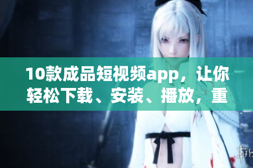 10款成品短视频app，让你轻松下载、安装、播放，重磅推荐！