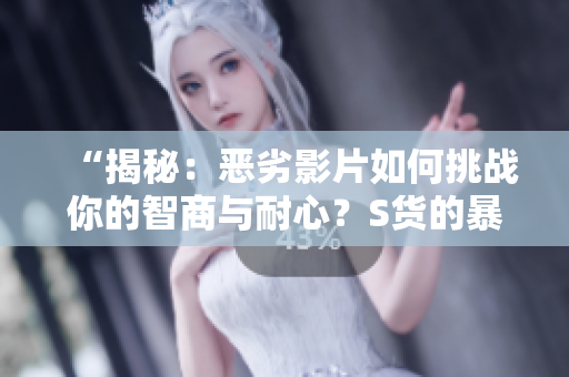 “揭秘：恶劣影片如何挑战你的智商与耐心？S货的暴露与C烂视频的毒害”