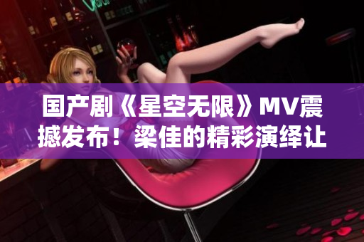 国产剧《星空无限》MV震撼发布！梁佳的精彩演绎让人为之倾倒！