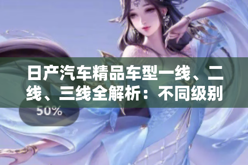 日产汽车精品车型一线、二线、三线全解析：不同级别的车型有何区别？