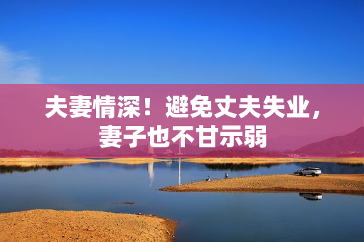 夫妻情深！避免丈夫失业，妻子也不甘示弱