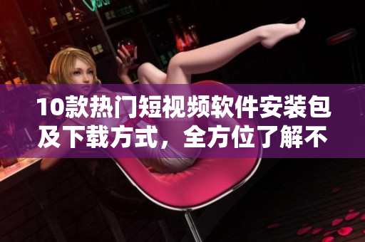 10款热门短视频软件安装包及下载方式，全方位了解不同平台试用需求
