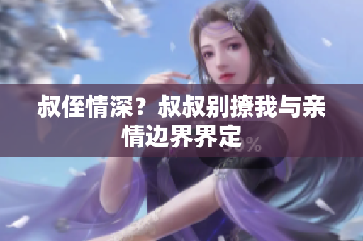 叔侄情深？叔叔别撩我与亲情边界界定