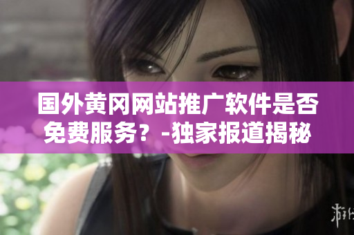 国外黄冈网站推广软件是否免费服务？-独家报道揭秘操作步骤及使用体验