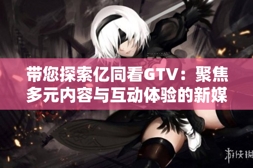 带您探索亿同看GTV：聚焦多元内容与互动体验的新媒体平台