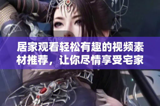 居家观看轻松有趣的视频素材推荐，让你尽情享受宅家时光的快乐