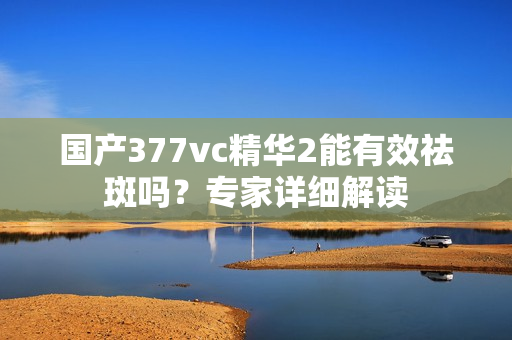 国产377vc精华2能有效祛斑吗？专家详细解读