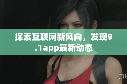 探索互联网新风向，发现9.1app最新动态
