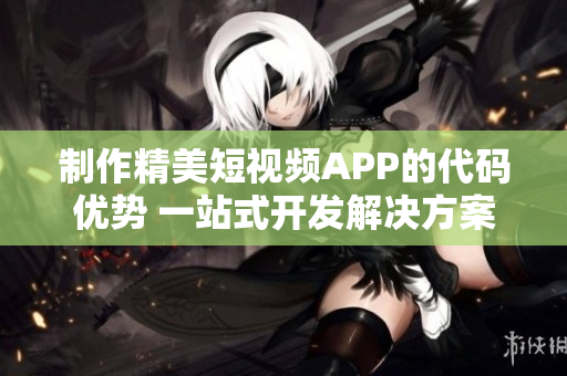制作精美短视频APP的代码优势 一站式开发解决方案