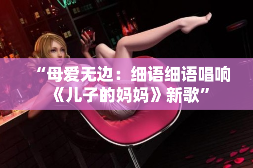 “母爱无边：细语细语唱响《儿子的妈妈》新歌”
