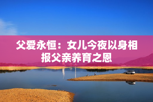 父爱永恒：女儿今夜以身相报父亲养育之恩