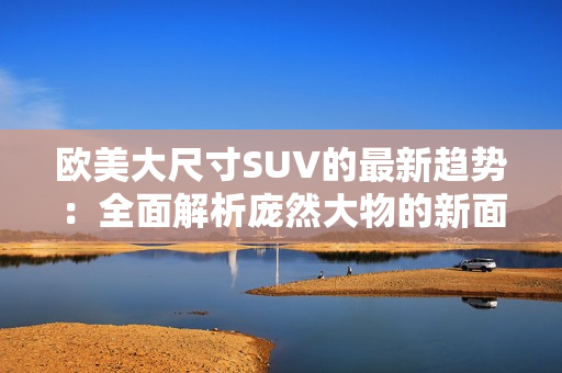 欧美大尺寸SUV的最新趋势：全面解析庞然大物的新面貌
