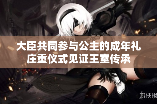 大臣共同参与公主的成年礼庄重仪式见证王室传承