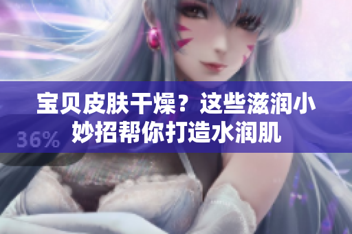 宝贝皮肤干燥？这些滋润小妙招帮你打造水润肌