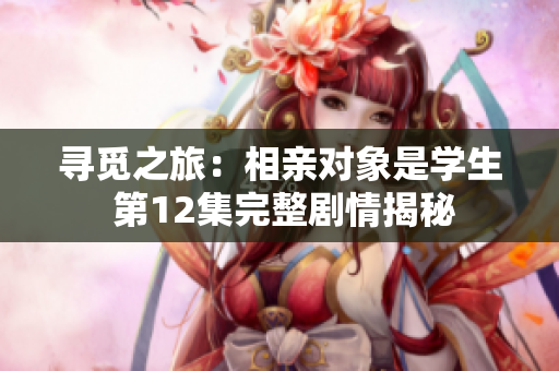 寻觅之旅：相亲对象是学生 第12集完整剧情揭秘