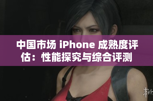 中国市场 iPhone 成熟度评估：性能探究与综合评测