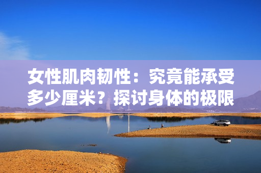女性肌肉韧性：究竟能承受多少厘米？探讨身体的极限