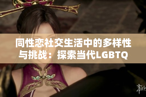 同性恋社交生活中的多样性与挑战：探索当代LGBTQ+社区的热点话题