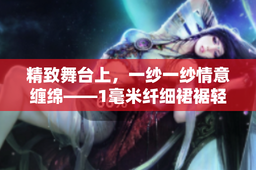 精致舞台上，一纱一纱情意缠绵——1毫米纤细裙裾轻舞飞扬