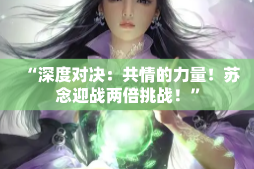 “深度对决：共情的力量！苏念迎战两倍挑战！”