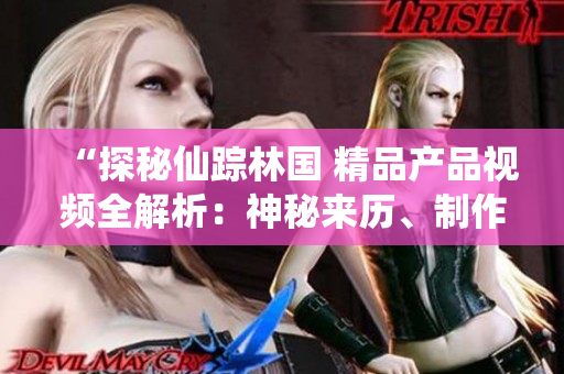 “探秘仙踪林国 精品产品视频全解析：神秘来历、制作工艺与品质保证一览”