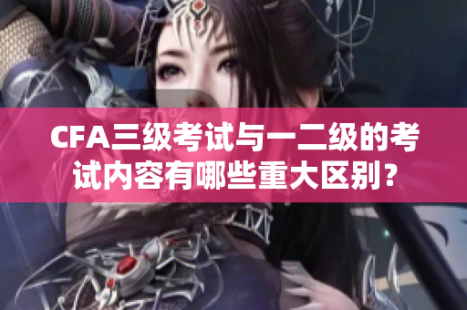CFA三级考试与一二级的考试内容有哪些重大区别？