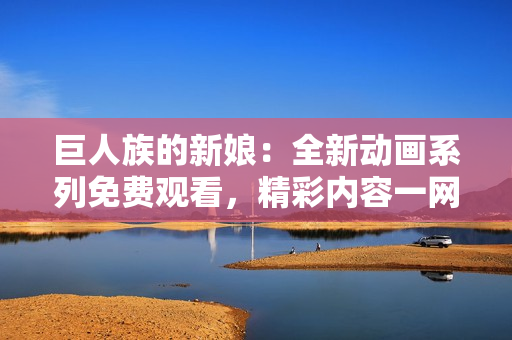 巨人族的新娘：全新动画系列免费观看，精彩内容一网打尽