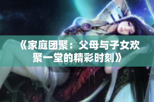 《家庭团聚：父母与子女欢聚一堂的精彩时刻》