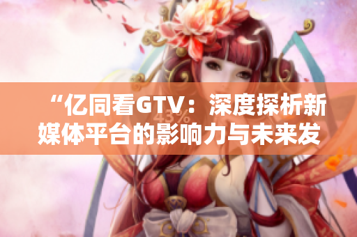 “亿同看GTV：深度探析新媒体平台的影响力与未来发展趋势”