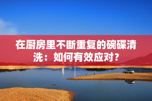 在厨房里不断重复的碗碟清洗：如何有效应对？