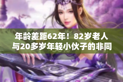 年龄差距62年！82岁老人与20多岁年轻小伙子的非同凡响故事