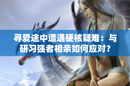 寻爱途中遭遇硬核疑难：与研习强者相亲如何应对？