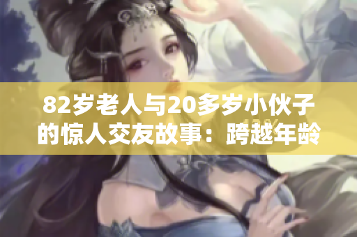 82岁老人与20多岁小伙子的惊人交友故事：跨越年龄的友谊如何诞生？