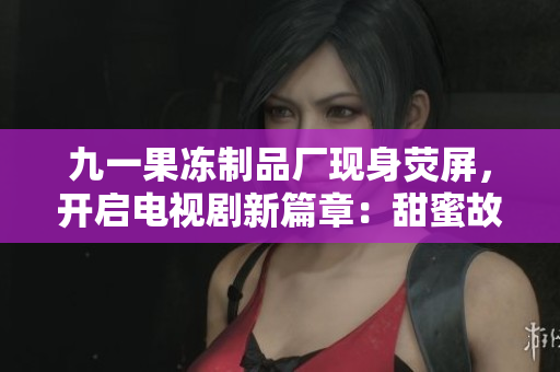 九一果冻制品厂现身荧屏，开启电视剧新篇章：甜蜜故事背后的酸楚揭秘!