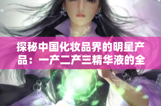 探秘中国化妆品界的明星产品：一产二产三精华液的全面解析