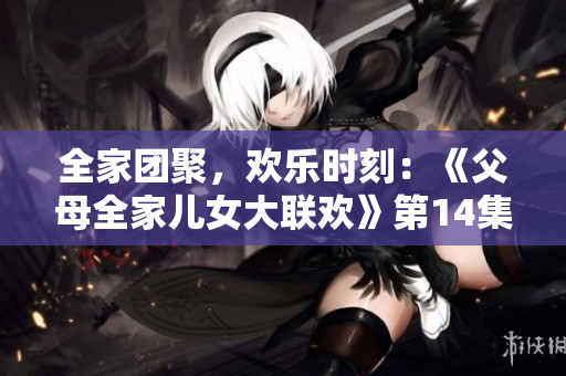 全家团聚，欢乐时刻：《父母全家儿女大联欢》第14集带你体验家庭的温馨和乐趣