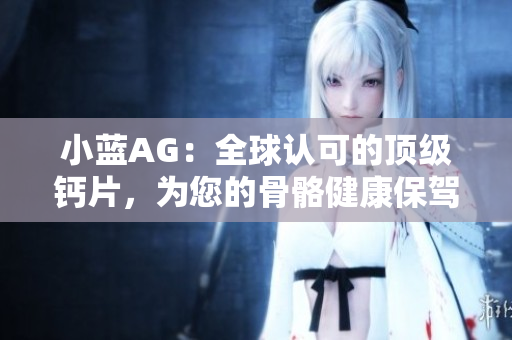 小蓝AG：全球认可的顶级钙片，为您的骨骼健康保驾护航