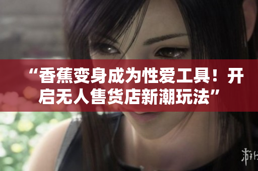 “香蕉变身成为性爱工具！开启无人售货店新潮玩法”