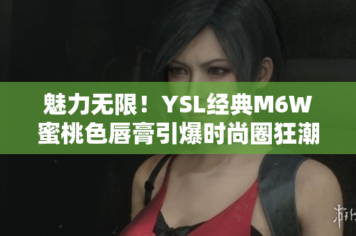 魅力无限！YSL经典M6W蜜桃色唇膏引爆时尚圈狂潮
