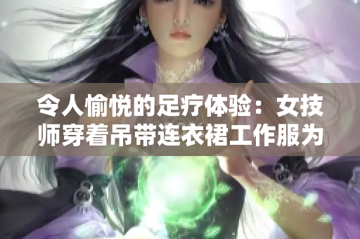 令人愉悦的足疗体验：女技师穿着吊带连衣裙工作服为您服务